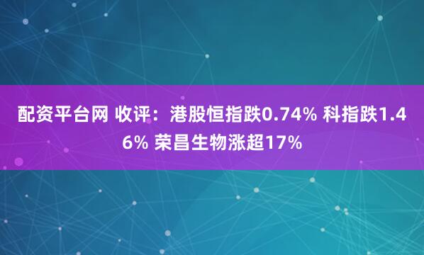 配资平台网 收评：港股恒指跌0.74% 科指跌1.46% 荣昌生物涨超17%
