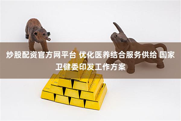 炒股配资官方网平台 优化医养结合服务供给 国家卫健委印发工作方案