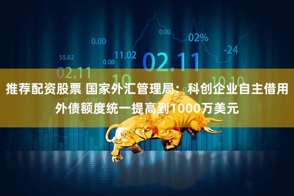 推荐配资股票 国家外汇管理局：科创企业自主借用外债额度统一提高到1000万美元