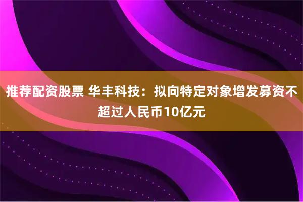 推荐配资股票 华丰科技：拟向特定对象增发募资不超过人民币10亿元
