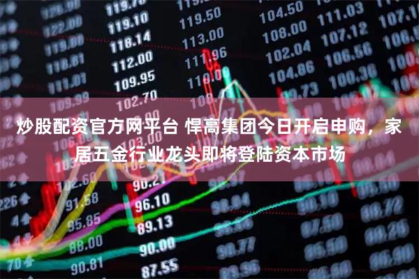 炒股配资官方网平台 悍高集团今日开启申购，家居五金行业龙头即将登陆资本市场