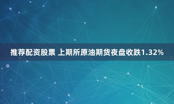推荐配资股票 上期所原油期货夜盘收跌1.32%