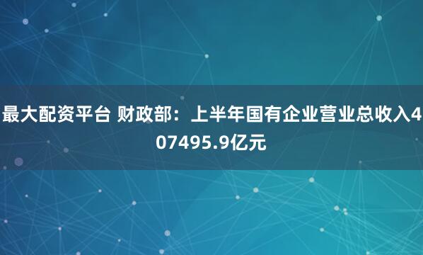 最大配资平台 财政部：上半年国有企业营业总收入407495.9亿元