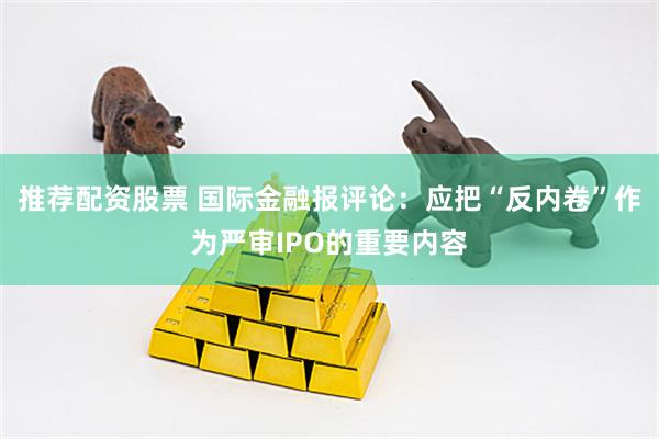 推荐配资股票 国际金融报评论：应把“反内卷”作为严审IPO的重要内容