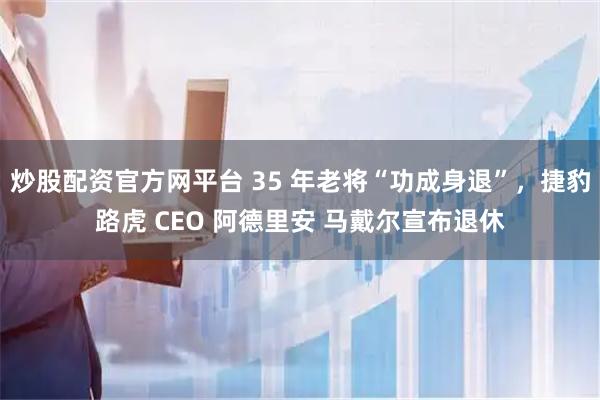 炒股配资官方网平台 35 年老将“功成身退”，捷豹路虎 CEO 阿德里安 马戴尔宣布退休