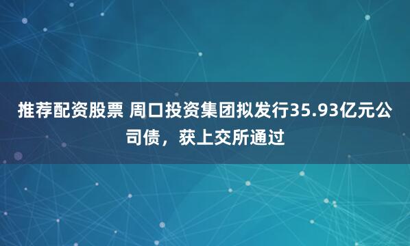 推荐配资股票 周口投资集团拟发行35.93亿元公司债，获上交所通过