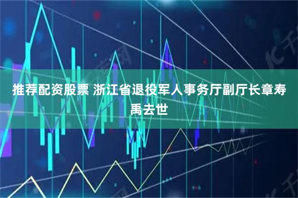 推荐配资股票 浙江省退役军人事务厅副厅长章寿禹去世
