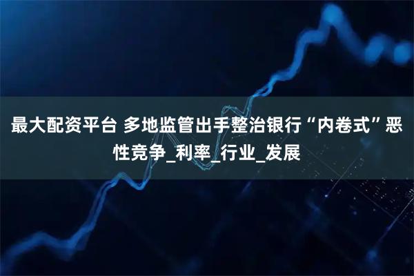 最大配资平台 多地监管出手整治银行“内卷式”恶性竞争_利率_行业_发展