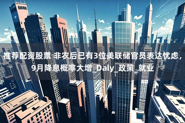 推荐配资股票 非农后已有3位美联储官员表达忧虑，9月降息概率大增_Daly_政策_就业