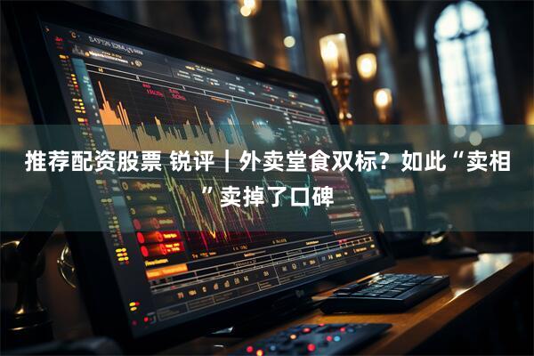 推荐配资股票 锐评｜外卖堂食双标？如此“卖相”卖掉了口碑