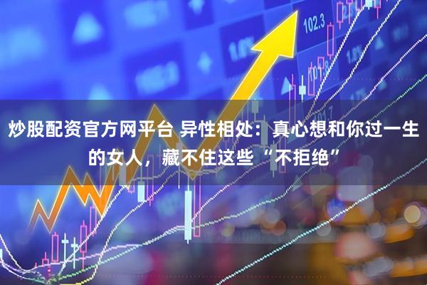 炒股配资官方网平台 异性相处：真心想和你过一生的女人，藏不住这些 “不拒绝”
