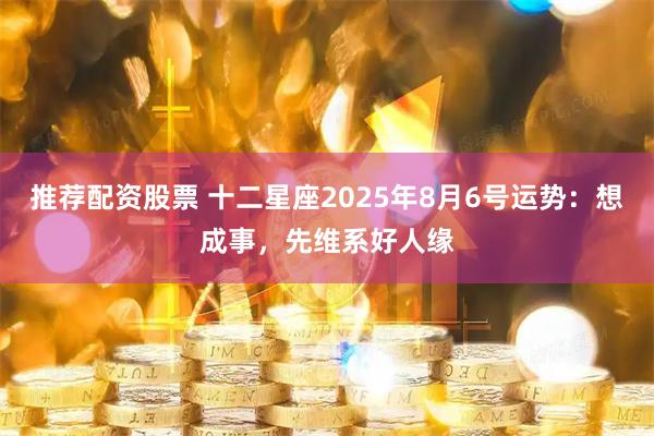 推荐配资股票 十二星座2025年8月6号运势：想成事，先维系好人缘