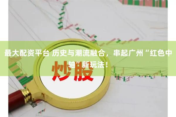 最大配资平台 历史与潮流融合，串起广州“红色中轴”新玩法！
