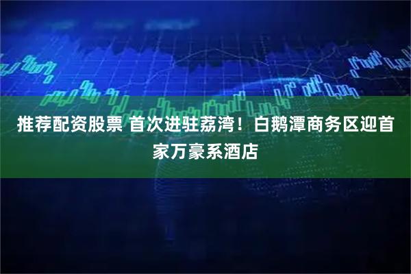 推荐配资股票 首次进驻荔湾！白鹅潭商务区迎首家万豪系酒店