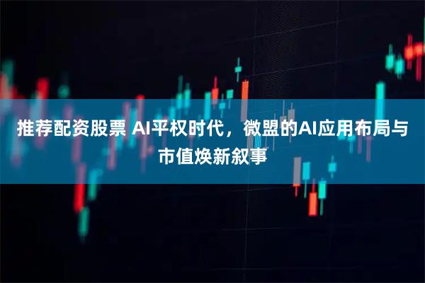 推荐配资股票 AI平权时代，微盟的AI应用布局与市值焕新叙事