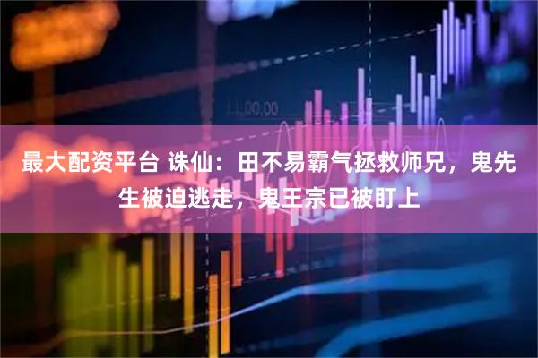 最大配资平台 诛仙：田不易霸气拯救师兄，鬼先生被迫逃走，鬼王宗已被盯上