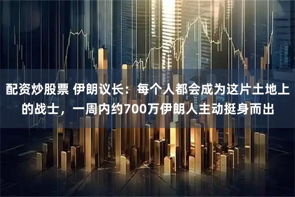 配资炒股票 伊朗议长：每个人都会成为这片土地上的战士，一周内约700万伊朗人主动挺身而出