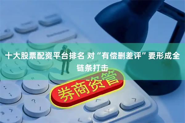 十大股票配资平台排名 对“有偿删差评”要形成全链条打击