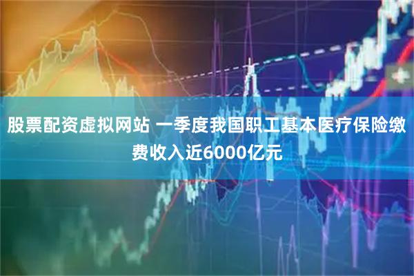 股票配资虚拟网站 一季度我国职工基本医疗保险缴费收入近6000亿元